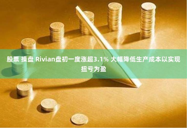 股票 操盘 Rivian盘初一度涨超3.1% 大幅降低生产成本以实现扭亏为盈