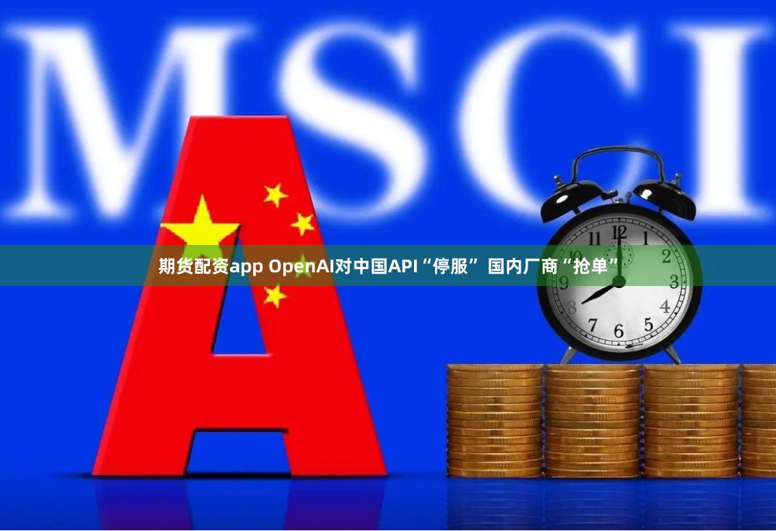 期货配资app OpenAI对中国API“停服” 国内厂商“抢单”