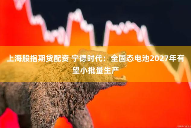 上海股指期货配资 宁德时代：全固态电池2027年有望小批量生产