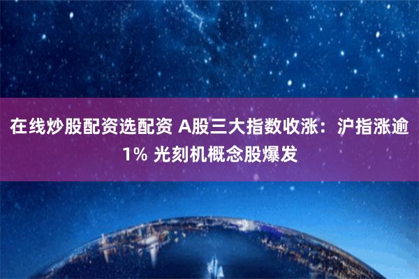 在线炒股配资选配资 A股三大指数收涨：沪指涨逾1% 光刻机概念股爆发