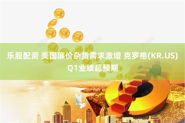 乐股配资 美国廉价杂货需求激增 克罗格(KR.US)Q1业绩超预期