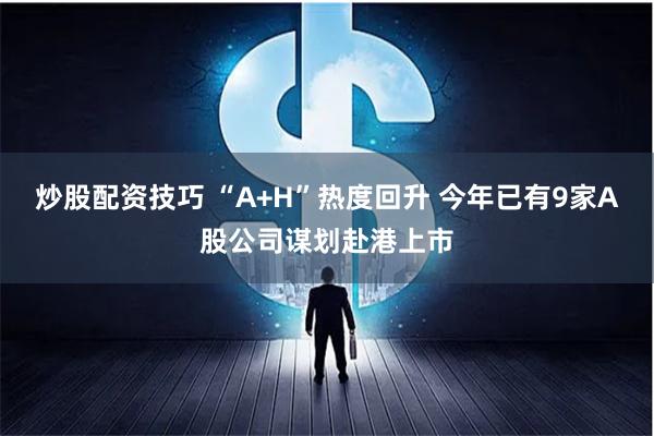 炒股配资技巧 “A+H”热度回升 今年已有9家A股公司谋划赴港上市