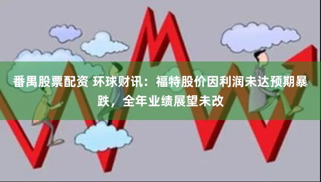 番禺股票配资 环球财讯：福特股价因利润未达预期暴跌，全年业绩展望未改